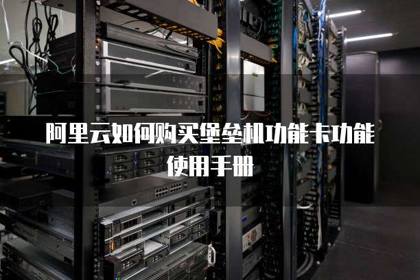 阿里云如何购买堡垒机功能卡功能使用手册