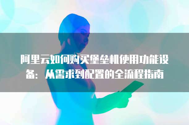 阿里云如何购买堡垒机使用功能设备:从需求到配置的全流程指南