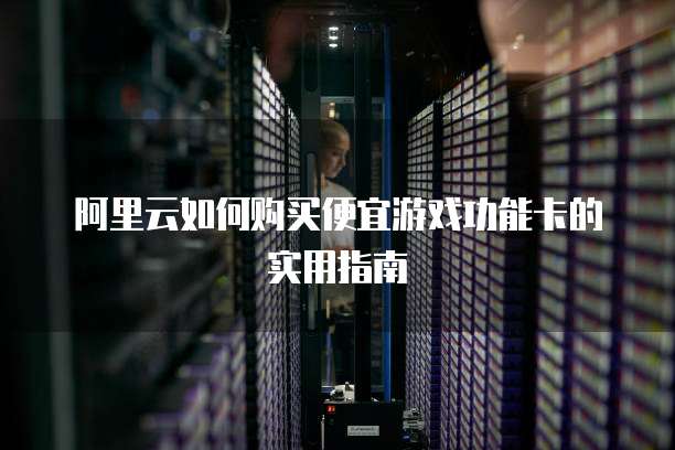 阿里云如何购买便宜游戏功能卡的实用指南
