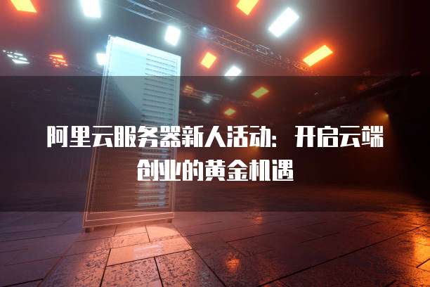 阿里云服务器新人活动:开启云端创业的黄金机遇