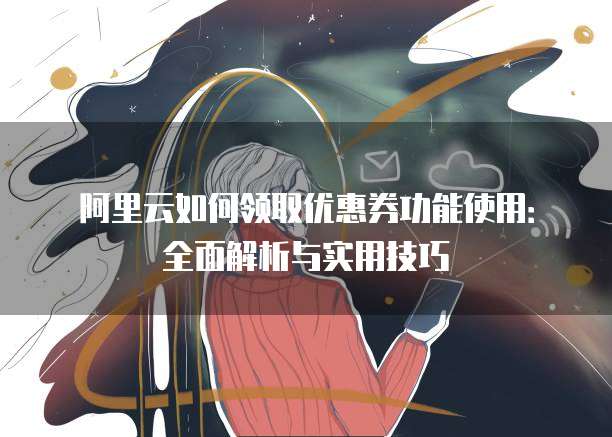 阿里云如何领取优惠券功能使用:全面解析与实用技巧