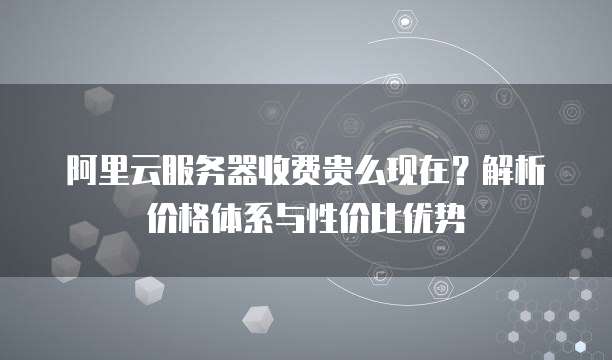 阿里云服务器收费贵么现在？解析价格体系与性价比优势