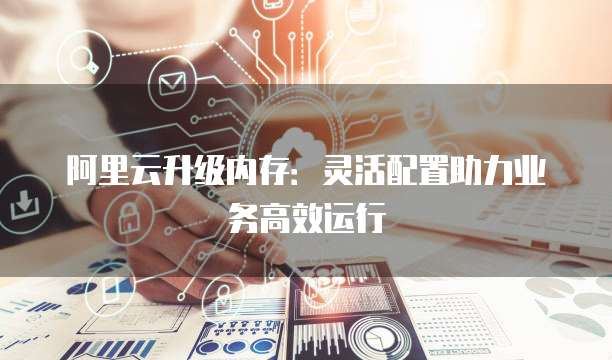 阿里云升级内存：灵活配置助力业务高效运行