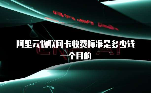 阿里云物联网卡收费标准是多少钱一个月的