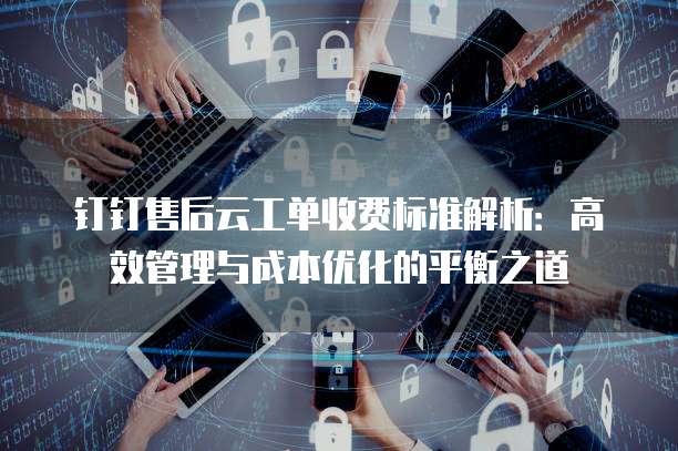 钉钉售后云工单收费标准解析:高效管理与成本优化的平衡之道