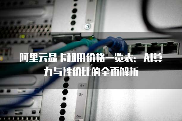 阿里云显卡租用价格一览表:AI算力与性价比的全面解析