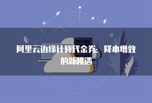 阿里云边缘计算代金券:降本增效的新机遇