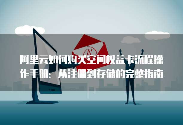 阿里云如何购买空间权益卡流程操作手册:从注册到存储的完整指南
