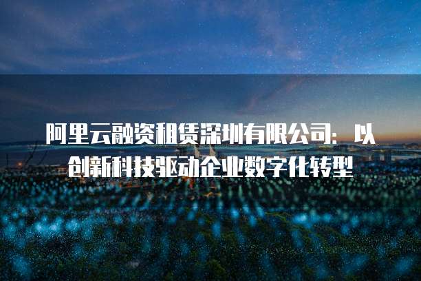 阿里云融资租赁深圳有限公司:以创新科技驱动企业数字化转型