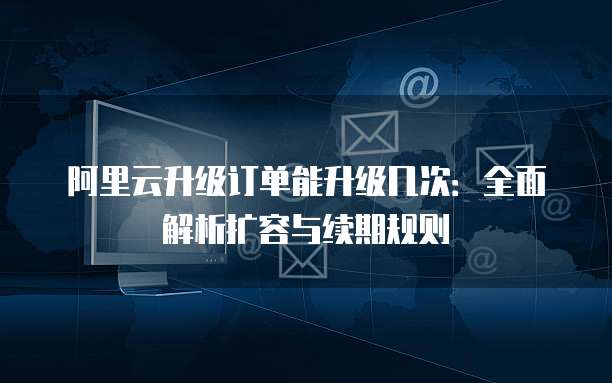 阿里云升级订单能升级几次：全面解析扩容与续期规则