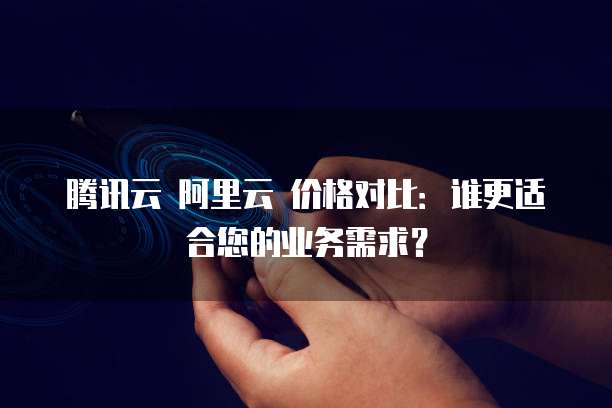 腾讯云 阿里云 价格对比：谁更适合您的业务需求？