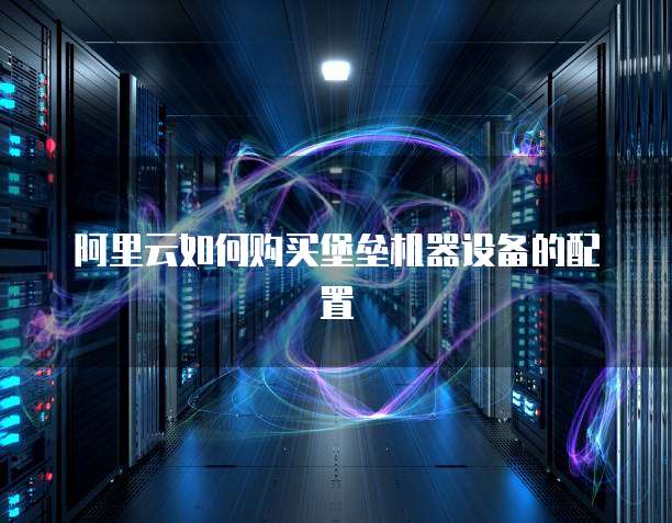 阿里云如何购买堡垒机器设备的配置