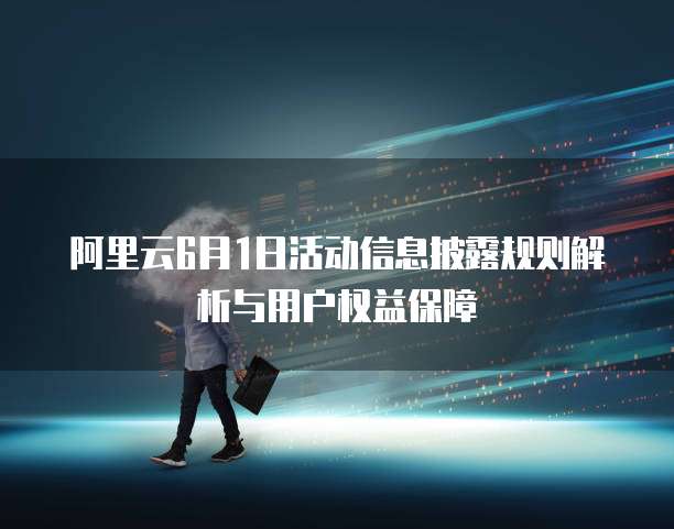 阿里云6月1日活动信息披露规则解析与用户权益保障