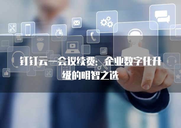 钉钉云一会议续费:企业数字化升级的明智之选
