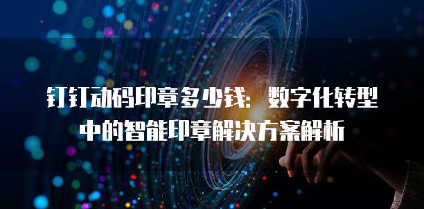 钉钉动码印章多少钱:数字化转型中的智能印章解决方案解析