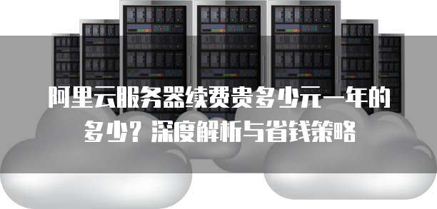 阿里云服务器续费贵多少元一年的多少?深度解析与省钱策略
