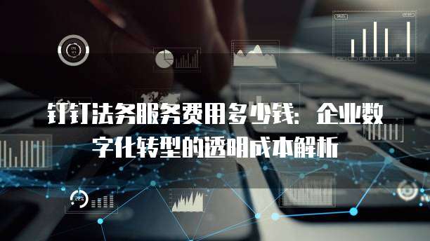 钉钉法务服务费用多少钱：企业数字化转型的透明成本解析