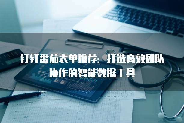钉钉番茄表单推荐:打造高效团队协作的智能数据工具