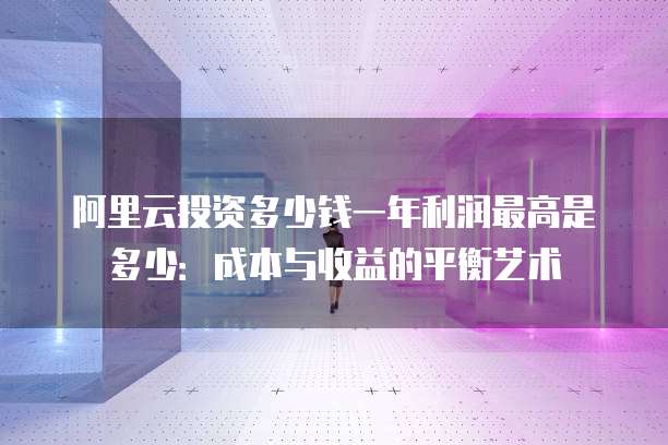 阿里云投资多少钱一年利润最高是多少:成本与收益的平衡艺术