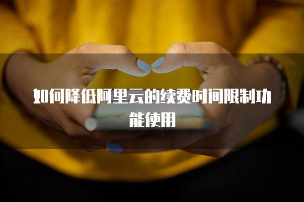 如何降低阿里云的续费时间限制功能使用