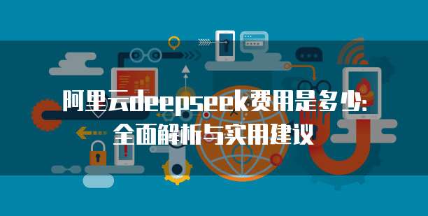 阿里云deepseek费用是多少：全面解析与实用建议