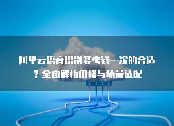 阿里云语音识别多少钱一次的合适?全面解析价格与场景适配