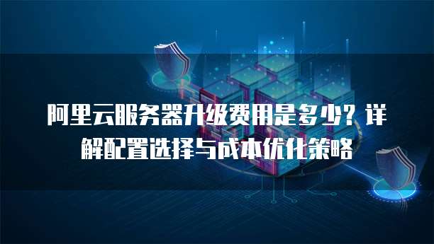 阿里云服务器升级费用是多少?详解配置选择与成本优化策略