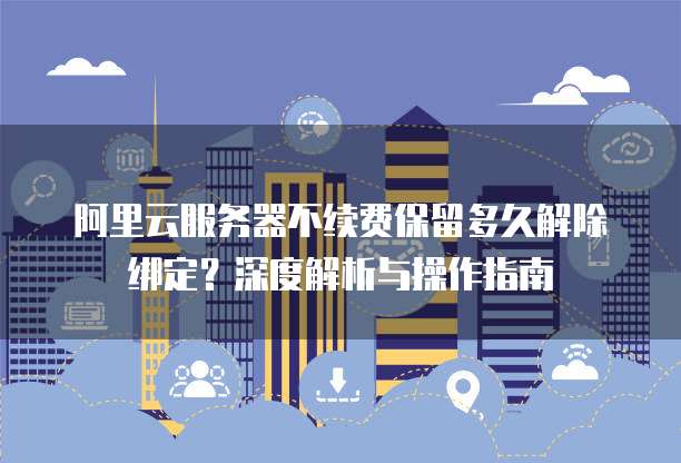 阿里云服务器不续费保留多久解除绑定?深度解析与操作指南