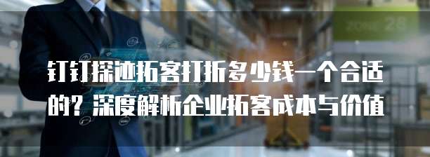 钉钉探迹拓客打折多少钱一个合适的？深度解析企业拓客成本与价值