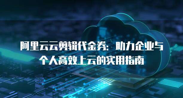 阿里云云剪辑代金券:助力企业与个人高效上云的实用指南