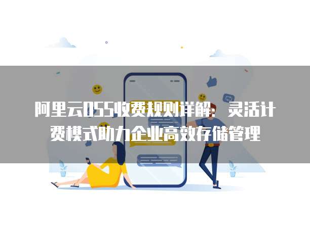 阿里云OSS收费规则详解:灵活计费模式助力企业高效存储管理
