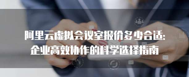 阿里云虚拟会议室报价多少合适:企业高效协作的科学选择指南