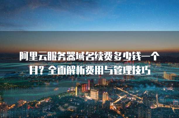 阿里云服务器域名续费多少钱一个月?全面解析费用与管理技巧