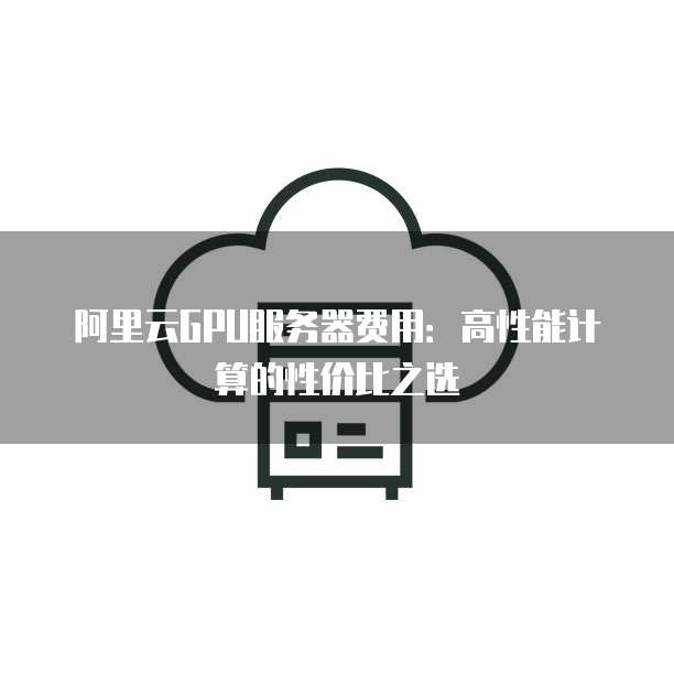 阿里云GPU服务器费用:高性能计算的性价比之选