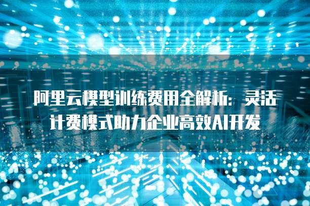 阿里云模型训练费用全解析:灵活计费模式助力企业高效AI开发