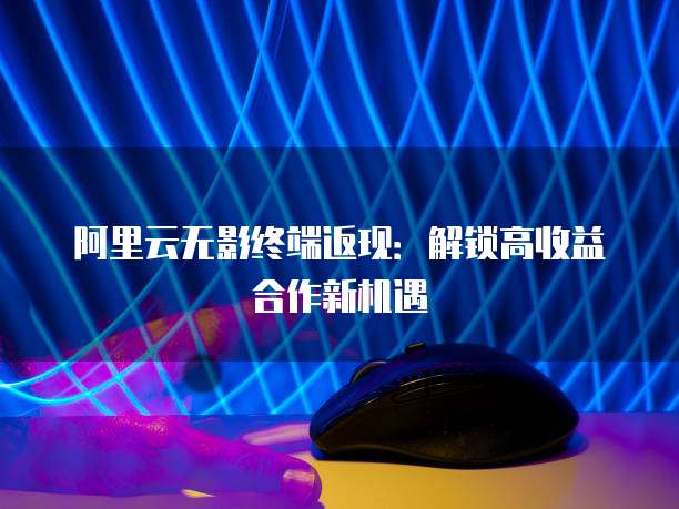 阿里云无影终端返现:解锁高收益合作新机遇