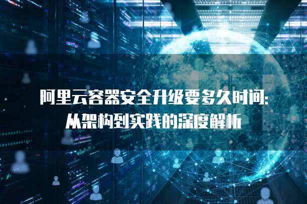 阿里云容器安全升级要多久时间:从架构到实践的深度解析