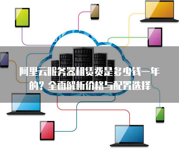 阿里云服务器租赁费是多少钱一年的?全面解析价格与配置选择