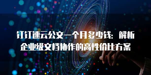 钉钉速云公文一个月多少钱:解析企业级文档协作的高性价比方案