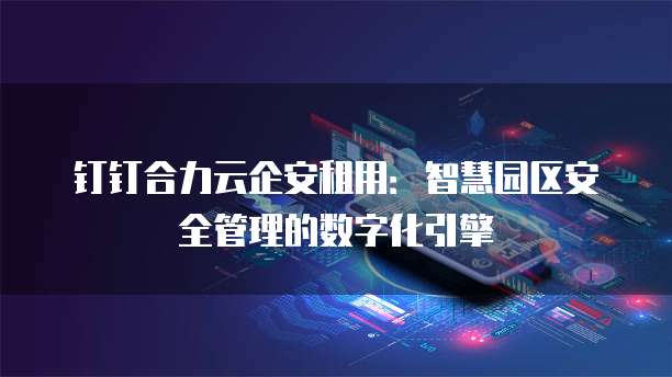 钉钉合力云企安租用:智慧园区安全管理的数字化引擎