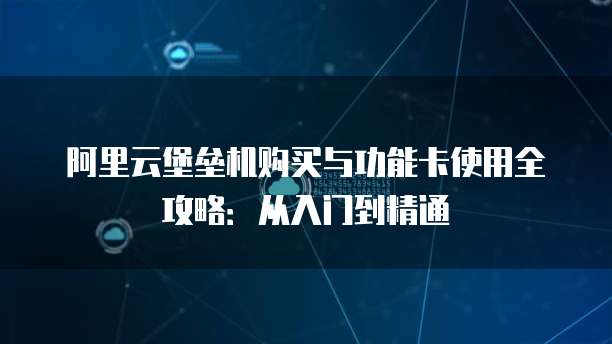 阿里云堡垒机购买与功能卡使用全攻略:从入门到精通