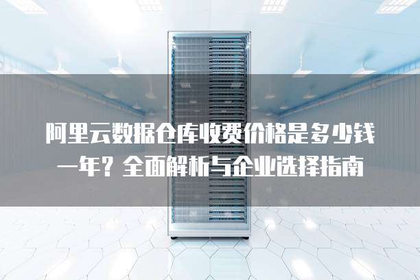 阿里云数据仓库收费价格是多少钱一年?全面解析与企业选择指南