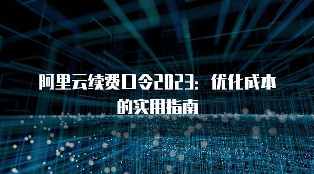 阿里云续费口令2023:优化成本的实用指南