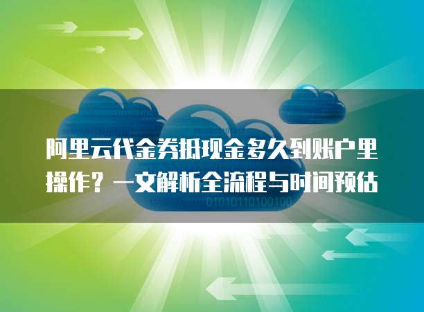 阿里云代金券抵现金多久到账户里操作?一文解析全流程与时间预估