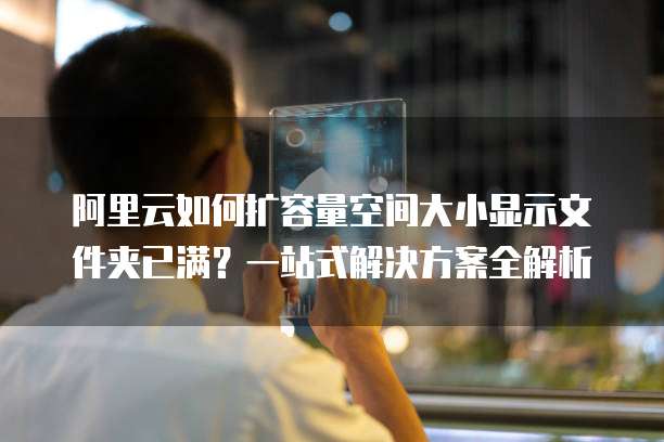 阿里云如何扩容量空间大小显示文件夹已满?一站式解决方案全解析