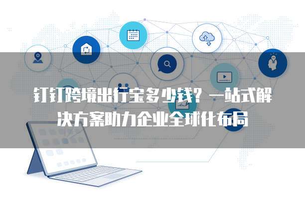 钉钉跨境出行宝多少钱?一站式解决方案助力企业全球化布局