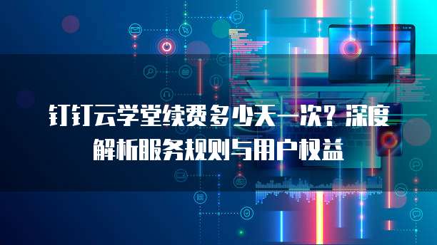 钉钉云学堂续费多少天一次?深度解析服务规则与用户权益