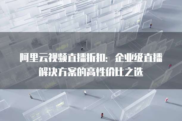 阿里云视频直播折扣:企业级直播解决方案的高性价比之选