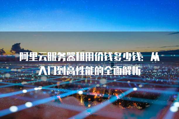 阿里云服务器租用价钱多少钱:从入门到高性能的全面解析
