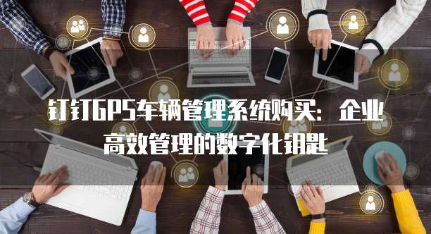 钉钉GPS车辆管理系统购买：企业高效管理的数字化钥匙